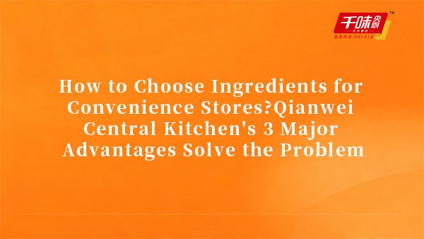How to Choose Ingredients for Convenience Stores?Qianwei Central Kitchen's 3 Major Advantages Solve 